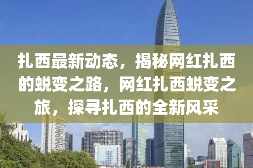 紮西(xi)最新(xin)動態，揭祕網紅紮(za)西(xi)的蛻(tui)變之(zhi)路(lu)，網紅(hong)紮西蛻變之旅(lv)，探尋紮西(xi)的(de)全(quan)新風(feng)採(cai)