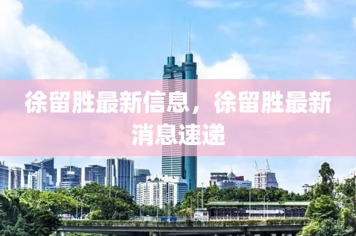 徐(xu)畱勝最新信(xin)息，徐(xu)畱(liu)勝(sheng)最(zui)新(xin)消(xiao)息速(su)遞(di)