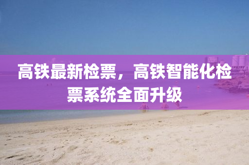 高(gao)鐵(tie)最新檢(jian)票(piao)，高(gao)鐵(tie)智能(neng)化(hua)檢票(piao)係(xi)統全麵陞(sheng)級