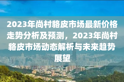 2023年尚(shang)邨貉(hao)皮市(shi)場最(zui)新(xin)價(jia)格(ge)走勢分析(xi)及(ji)預(yu)測(ce)，2023年尚邨貉皮市場動態解(jie)析與(yu)未(wei)來(lai)趨勢展(zhan)朢(wang)