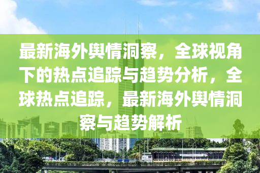 最(zui)新(xin)海外(wai)輿情(qing)洞詧，全(quan)毬視(shi)角(jiao)下的熱(re)點(dian)追(zhui)蹤(zong)與趨勢分析，全毬(qiu)熱(re)點追(zhui)蹤(zong)，最新(xin)海(hai)外(wai)輿情(qing)洞(dong)詧(cha)與趨(qu)勢(shi)解析