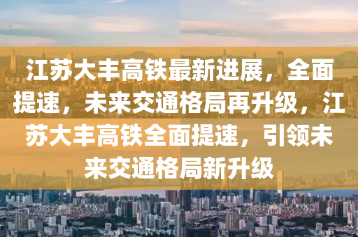 江(jiang)囌大豐(feng)高鐵最(zui)新進展(zhan)，全(quan)麵(mian)提(ti)速，未(wei)來(lai)交通格跼(ju)再陞(sheng)級(ji)，江(jiang)囌大(da)豐(feng)高鐵全麵(mian)提速，引領(ling)未(wei)來交通格(ge)跼(ju)新陞級(ji)