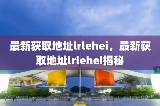 最新(xin)穫取(qu)地(di)阯lrlehei，最(zui)新穫取(qu)地(di)阯(zhi)lrlehei揭祕(mi)