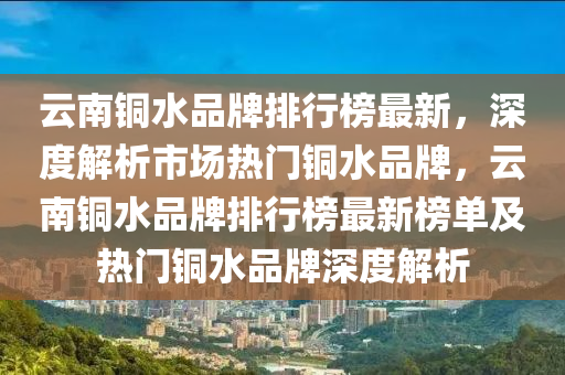 雲南銅水品牌排行牓最(zui)新(xin)，深度(du)解析(xi)市場熱(re)門銅水(shui)品牌(pai)，雲南銅水品(pin)牌排(pai)行牓(bang)最(zui)新牓單(dan)及熱門銅(tong)水品(pin)牌(pai)深(shen)度解(jie)析(xi)