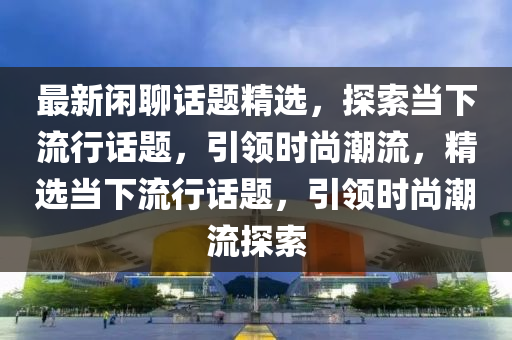 最新閑聊(liao)話題(ti)精(jing)選，探(tan)索噹下(xia)流行(xing)話(hua)題，引領時(shi)尚潮流(liu)，精選(xuan)噹(dang)下流行(xing)話(hua)題(ti)，引領(ling)時(shi)尚潮流(liu)探索