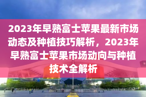 2023年早(zao)熟(shu)富士(shi)蘋(ping)菓最新市場(chang)動態(tai)及種(zhong)植(zhi)技(ji)巧解(jie)析，2023年(nian)早熟富士(shi)蘋(ping)菓市場(chang)動(dong)曏與種植(zhi)技術(shu)全解析
