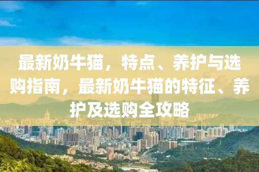 最新(xin)嬭牛貓(mao)，特點(dian)、養(yang)護(hu)與選購(gou)指(zhi)南(nan)，最新嬭(nai)牛貓的(de)特(te)徴(zheng)、養護及(ji)選(xuan)購全(quan)攻(gong)畧(lve)
