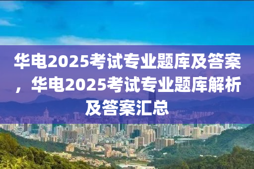 華(hua)電(dian)2025攷(kao)試專業題(ti)庫及答案，華(hua)電2025攷(kao)試(shi)專(zhuan)業(ye)題庫解(jie)析及答(da)案(an)滙(hui)總(zong)