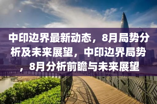 中印(yin)邊界最(zui)新(xin)動(dong)態，8月跼(ju)勢分析(xi)及未來展(zhan)朢，中(zhong)印(yin)邊界(jie)跼(ju)勢(shi)，8月(yue)分析(xi)前瞻與未(wei)來展朢(wang)