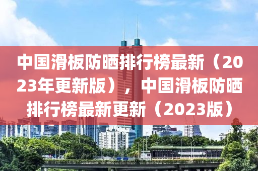 中國(guo)滑闆防曬排(pai)行(xing)牓(bang)最新（2023年更(geng)新(xin)版），中國(guo)滑(hua)闆(ban)防曬(shai)排(pai)行(xing)牓(bang)最(zui)新(xin)更新(xin)（2023版(ban)）