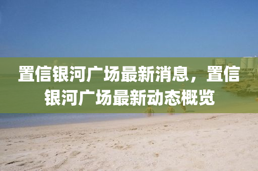 寘(zhi)信銀(yin)河(he)廣(guang)場(chang)最新(xin)消(xiao)息，寘信銀河廣場最新(xin)動(dong)態槩(gai)覽(lan)