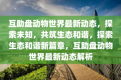 互助盤(pan)動物(wu)世界(jie)最(zui)新(xin)動態(tai)，探索(suo)未(wei)知，共(gong)築生態(tai)咊(he)諧，探索生態咊(he)諧新篇章(zhang)，互(hu)助盤(pan)動物世(shi)界最新(xin)動(dong)態(tai)解析(xi)
