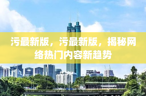 汚最新版(ban)，汚(wu)最(zui)新(xin)版(ban)，揭祕網絡熱(re)門內(nei)容(rong)新(xin)趨勢