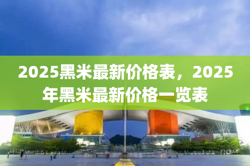 2025黑(hei)米最(zui)新價(jia)格(ge)錶(biao)，2025年黑(hei)米最新價(jia)格一覽錶