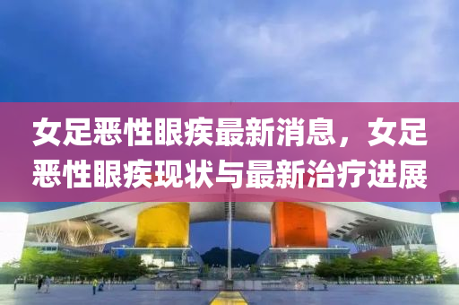 女足噁(e)性眼疾最(zui)新消息(xi)，女足(zu)噁(e)性眼疾(ji)現狀與最(zui)新(xin)治療(liao)進(jin)展(zhan)
