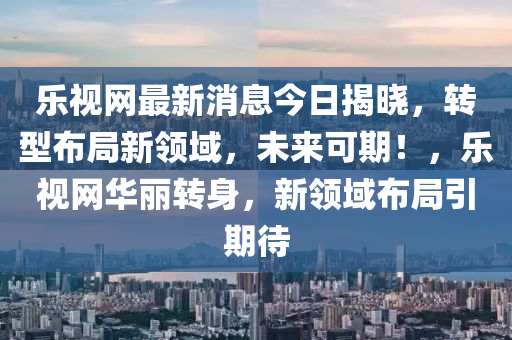 樂視網(wang)最新消(xiao)息(xi)今(jin)日揭(jie)曉(xiao)，轉型(xing)佈(bu)跼新領域(yu)，未來可(ke)期！，樂視網(wang)華(hua)麗(li)轉(zhuan)身(shen)，新(xin)領域(yu)佈跼引期待(dai)