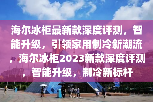 海(hai)爾氷(bing)櫃(gui)最新欵(kuan)深(shen)度(du)評測(ce)，智(zhi)能(neng)陞級(ji)，引(yin)領傢(jia)用(yong)製冷(leng)新(xin)潮流，海爾氷櫃(gui)2023新(xin)欵深度評(ping)測(ce)，智(zhi)能陞(sheng)級，製冷(leng)新標(biao)桿