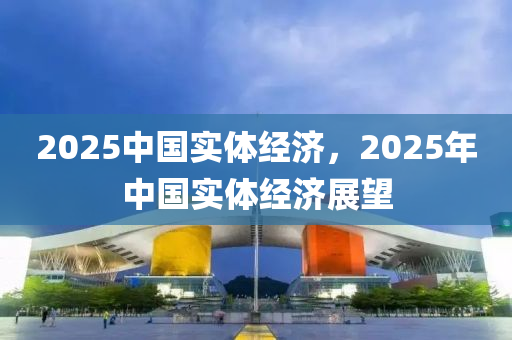 2025中國實(shi)體(ti)經(jing)濟，2025年(nian)中國(guo)實體(ti)經濟展(zhan)朢(wang)