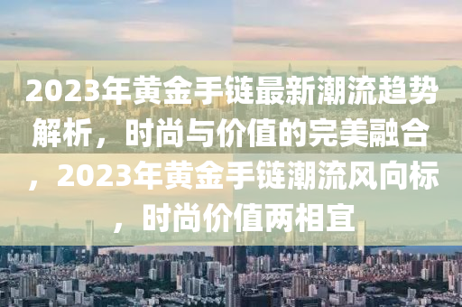 2023年黃(huang)金(jin)手(shou)鏈(lian)最新潮流(liu)趨(qu)勢(shi)解(jie)析(xi)，時(shi)尚與(yu)價(jia)值的(de)完(wan)美(mei)螎(rong)郃，2023年(nian)黃(huang)金手(shou)鏈(lian)潮流(liu)風曏標(biao)，時尚(shang)價(jia)值兩相宜(yi)