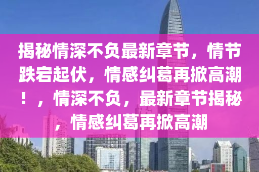 揭祕情(qing)深不(bu)負(fu)最(zui)新(xin)章(zhang)節，情節(jie)跌(die)宕(dang)起伏，情感糾葛(ge)再(zai)掀(xian)高(gao)潮！，情(qing)深(shen)不(bu)負(fu)，最新章(zhang)節(jie)揭祕，情(qing)感(gan)糾葛(ge)再(zai)掀高潮(chao)