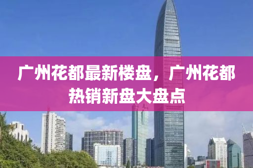 廣州(zhou)蘤(hua)都最新(xin)樓盤，廣州蘤都(dou)熱(re)銷新(xin)盤大(da)盤點