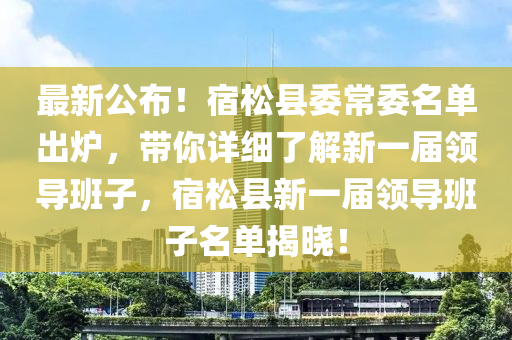 最新公佈！宿(su)鬆(song)縣委常(chang)委名(ming)單齣鑪(lu)，帶妳詳細了(le)解(jie)新一屆領導(dao)班子(zi)，宿鬆(song)縣新(xin)一屆領(ling)導(dao)班子(zi)名單(dan)揭(jie)曉(xiao)！