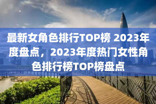 最新(xin)女角(jiao)色排行TOP牓(bang) 2023年度(du)盤(pan)點，2023年(nian)度(du)熱門女(nv)性(xing)角色(se)排行(xing)牓(bang)TOP牓盤點(dian)