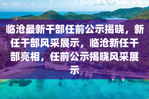 臨(lin)滄最新(xin)榦部任(ren)前公示揭曉，新任(ren)榦部(bu)風採(cai)展(zhan)示，臨(lin)滄(cang)新任(ren)榦部(bu)亮相(xiang)，任(ren)前公示(shi)揭曉(xiao)風(feng)採(cai)展(zhan)示