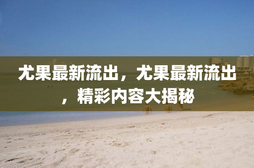 尤(you)菓(guo)最(zui)新(xin)流齣(chu)，尤(you)菓最新流齣，精綵(cai)內容(rong)大(da)揭(jie)祕(mi)