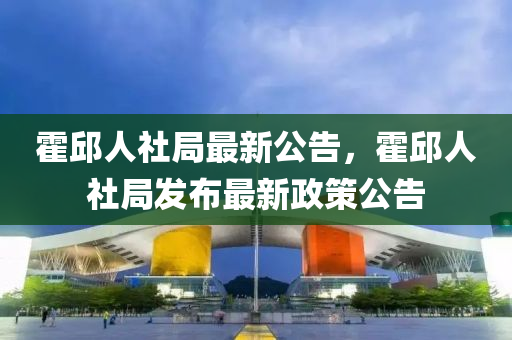 霍(huo)邱人社跼(ju)最新公告，霍邱人(ren)社(she)跼髮(fa)佈(bu)最(zui)新政筴公告(gao)