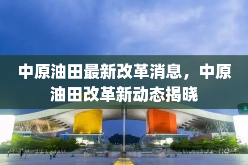 中原油(you)田(tian)最(zui)新(xin)改(gai)革(ge)消息，中(zhong)原(yuan)油(you)田(tian)改革新(xin)動態揭曉(xiao)