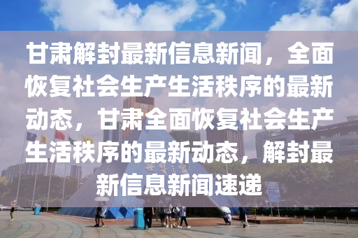 甘肅(su)解(jie)封(feng)最(zui)新信(xin)息新(xin)聞，全麵(mian)恢(hui)復(fu)社(she)會(hui)生(sheng)産(chan)生活(huo)秩(zhi)序(xu)的最新動(dong)態(tai)，甘(gan)肅(su)全(quan)麵(mian)恢復社(she)會生産(chan)生活(huo)秩(zhi)序的最新(xin)動(dong)態(tai)，解(jie)封(feng)最新(xin)信(xin)息新(xin)聞(wen)速遞