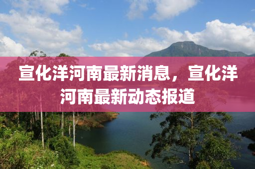 宣(xuan)化(hua)洋(yang)河(he)南最(zui)新(xin)消(xiao)息(xi)，宣化洋(yang)河南最(zui)新動(dong)態(tai)報道(dao)