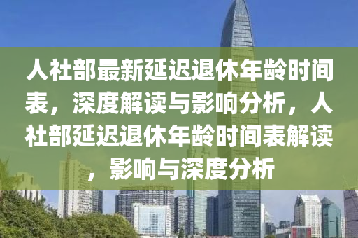 人社(she)部最新(xin)延遲退休年齡時間(jian)錶，深(shen)度解讀(du)與(yu)影響分析，人(ren)社(she)部延(yan)遲(chi)退休(xiu)年齡(ling)時(shi)間錶(biao)解(jie)讀(du)，影(ying)響與深(shen)度(du)分(fen)析(xi)