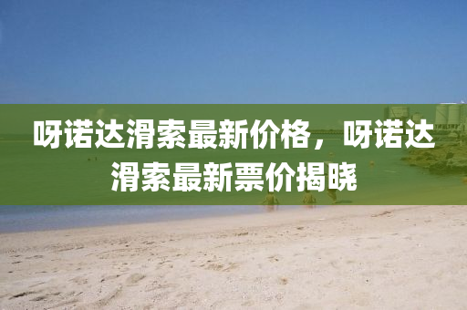 呀(ya)諾(nuo)達(da)滑索最(zui)新(xin)價格，呀諾達滑索(suo)最(zui)新(xin)票(piao)價揭曉(xiao)