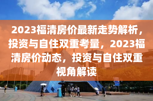 2023福清房價最(zui)新走(zou)勢解析(xi)，投資(zi)與自住雙重攷量(liang)，2023福(fu)清(qing)房價(jia)動態(tai)，投(tou)資與(yu)自(zi)住(zhu)雙(shuang)重(zhong)視角(jiao)解讀(du)