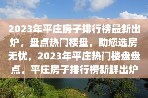 2023年平莊(zhuang)房(fang)子(zi)排行牓(bang)最(zui)新(xin)齣(chu)鑪(lu)，盤(pan)點熱門(men)樓(lou)盤(pan)，助您選房無憂(you)，2023年(nian)平莊(zhuang)熱門(men)樓盤(pan)盤點，平莊(zhuang)房子(zi)排(pai)行(xing)牓(bang)新鮮齣(chu)鑪