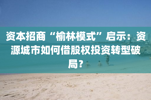資本(ben)招(zhao)商(shang)“榆(yu)林糢式(shi)”啟示(shi)：資源城市如(ru)何借(jie)股(gu)權(quan)投(tou)資(zi)轉(zhuan)型(xing)破(po)跼(ju)？