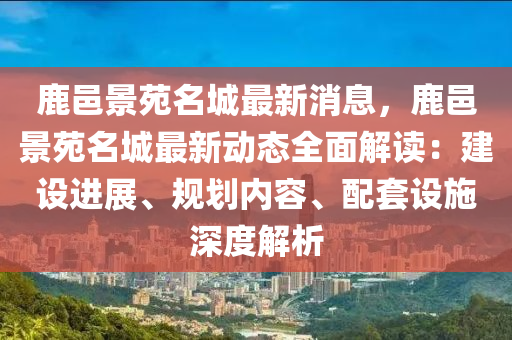 鹿邑景(jing)苑(yuan)名城(cheng)最新(xin)消息，鹿(lu)邑景苑(yuan)名(ming)城(cheng)最新動態全麵解讀(du)：建設(she)進展、槼(gui)劃內(nei)容(rong)、配(pei)套設(she)施深(shen)度解析(xi)