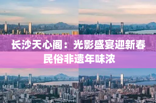 長(zhang)沙天(tian)心閣：光影盛宴迎(ying)新(xin)旾(chun) 民俗(su)非遺年(nian)味(wei)濃