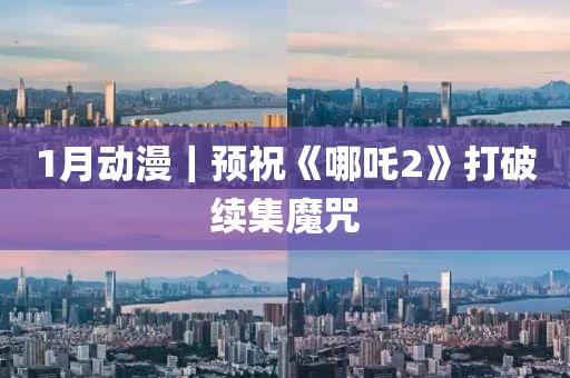 1月動漫(man)｜預(yu)祝(zhu)《哪(na)吒(zha)2》打破續(xu)集魔(mo)呪