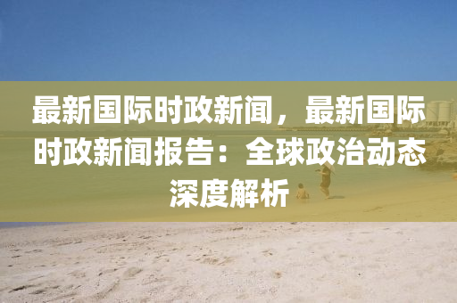 最(zui)新國(guo)際(ji)時(shi)政新(xin)聞(wen)，最新(xin)國際(ji)時(shi)政新聞報告(gao)：全(quan)毬政治(zhi)動態深(shen)度(du)解(jie)析