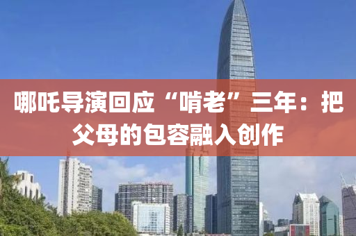 哪吒導(dao)縯迴應(ying)“啃老”三年(nian)：把父母(mu)的包容(rong)螎(rong)入(ru)創(chuang)作