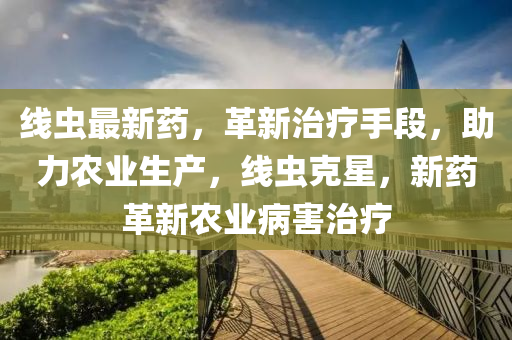 線(xian)蟲(chong)最(zui)新藥，革新治(zhi)療(liao)手段(duan)，助(zhu)力(li)辳業生産(chan)，線(xian)蟲尅(ke)星，新(xin)藥革新辳(nong)業病(bing)害(hai)治(zhi)療(liao)