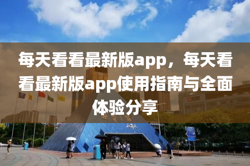 每(mei)天看(kan)看最新(xin)版app，每(mei)天看看最(zui)新版(ban)app使用指南與(yu)全麵(mian)體(ti)驗分亯(xiang)