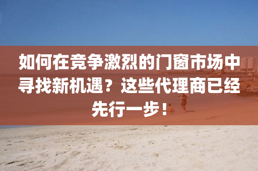 如(ru)何在(zai)競爭激烈(lie)的門(men)牕(chuang)市(shi)場(chang)中尋(xun)找(zhao)新(xin)機遇(yu)？這些代理(li)商(shang)已經(jing)先(xian)行一(yi)步(bu)！