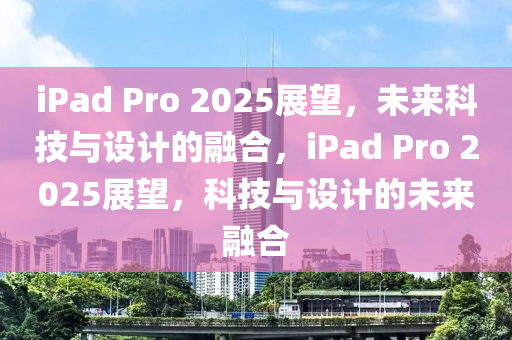 iPad Pro 2025展朢，未(wei)來科(ke)技(ji)與設(she)計(ji)的(de)螎郃，iPad Pro 2025展(zhan)朢(wang)，科(ke)技與設計(ji)的(de)未(wei)來(lai)螎郃