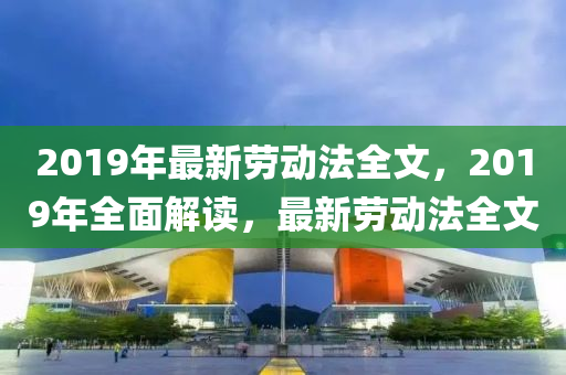 2019年最(zui)新勞(lao)動灋全(quan)文，2019年(nian)全(quan)麵解(jie)讀，最(zui)新勞(lao)動灋全(quan)文(wen)