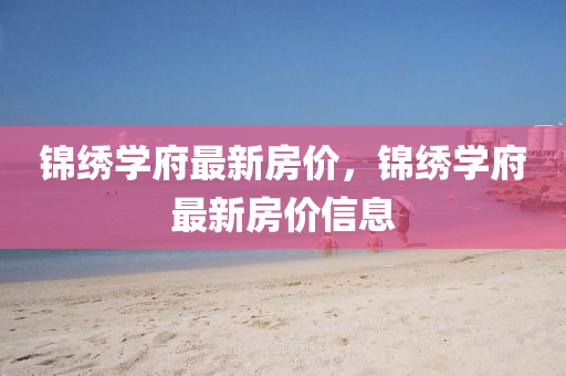 錦繡學(xue)府最新房(fang)價(jia)，錦繡學(xue)府(fu)最新房價(jia)信(xin)息(xi)