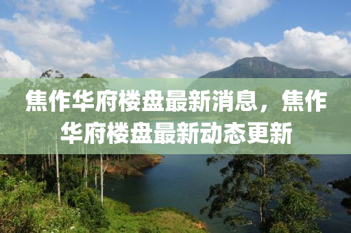 焦作(zuo)華府樓(lou)盤(pan)最(zui)新消息(xi)，焦作(zuo)華府樓盤最(zui)新動(dong)態(tai)更新